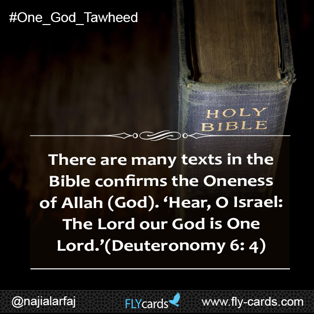 There are many texts in the Bible confirms the Oneness of Allah (God). ‘Hear, O Israel: The Lord our God is One Lord.’ (Deuteronomy 6: 4)